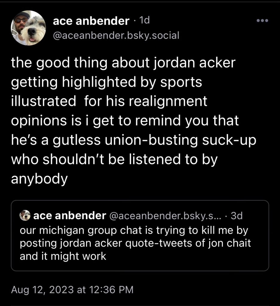 ace's comment on bluesky:

the good thing about jordan acker getting highlighted by sports illustrated for his realignment opinions is i get to remind you that he's a gutless union-busting suck-up who shouldn't be listened to by anybody

he quote posted his own OP: "our michigan group chat is trying to kill me by posting jordan acker quote-tweets of jon chait and it might work