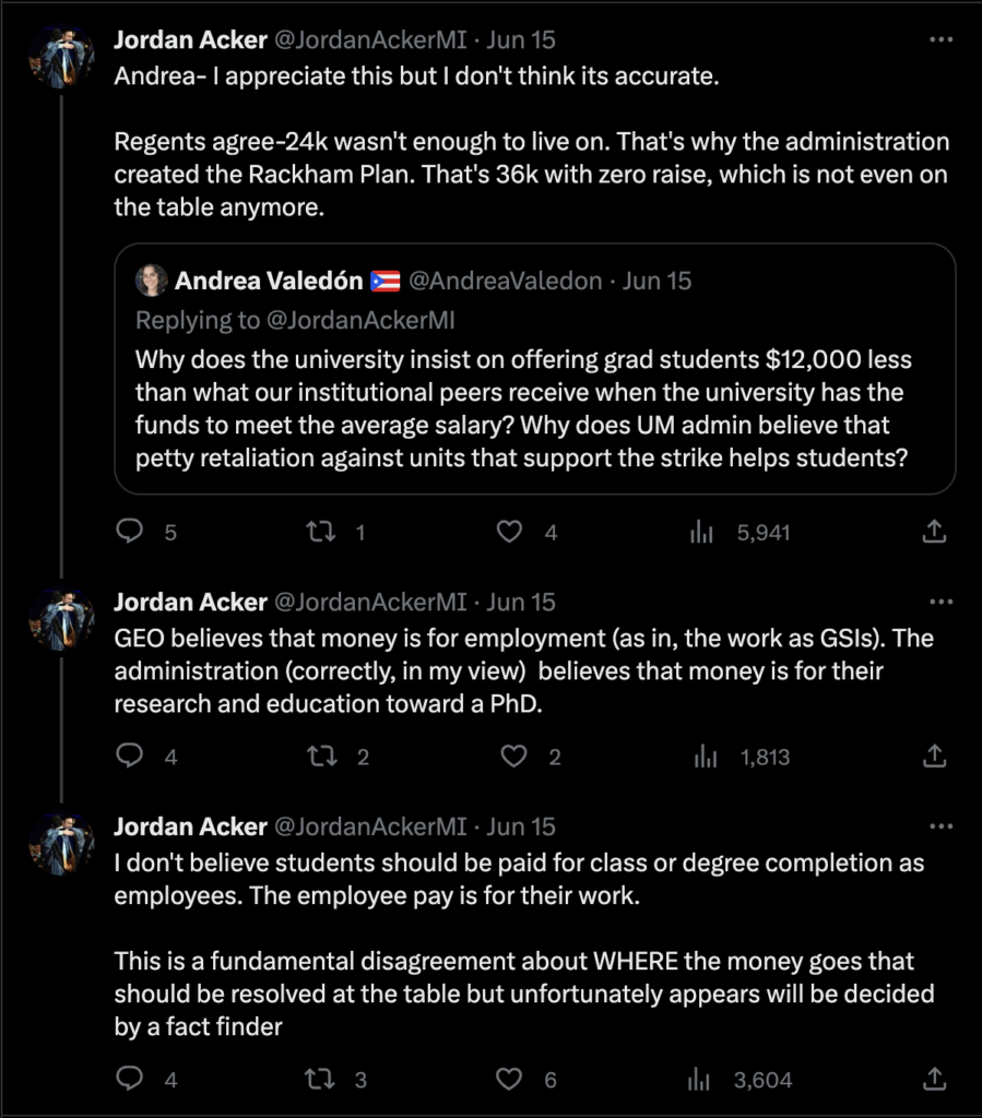 Acker's reply to a question re: insufficient funds for grad students:

Andrea- I appreciate this but I don't think its accurate. 

Regents agree-24k wasn't enough to live on. That's why the administration created the Rackham Plan. That's 36k with zero raise, which is not even on the table anymore. GEO believes that money is for employment (as in, the work as GSIs). The administration (correctly, in my view)  believes that money is for their research and education toward a PhD. I don't believe students should be paid for class or degree completion as employees. The employee pay is for their work. This is a fundamental disagreement about WHERE the money goes that should be resolved at the table but unfortunately appears will be decided by a fact finder